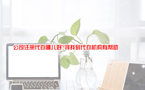 公司注册代办哪儿好?寻找到代办机构有帮助